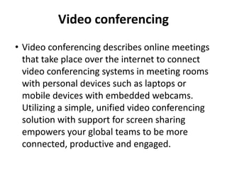 Video conferencing
• Video conferencing describes online meetings
that take place over the internet to connect
video conferencing systems in meeting rooms
with personal devices such as laptops or
mobile devices with embedded webcams.
Utilizing a simple, unified video conferencing
solution with support for screen sharing
empowers your global teams to be more
connected, productive and engaged.
 