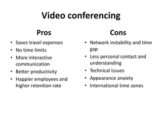 Video conferencing
Pros
• Saves travel expenses
• No time limits
• More interactive
communication
• Better productivity
• Happier employees and
higher retention rate
Cons
• Network instability and time
gap
• Less personal contact and
understanding
• Technical issues
• Appearance anxiety
• International time zones
 