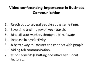 Video conferencing-Importance in Business
Communication
1. Reach out to several people at the same time.
2. Save time and money on your travels
3. Bind all your workers through one software
4. Increase in productivity
5. A better way to interact and connect with people
6. Aiding telecommunication
7. Other benefits (Chatting and other additional
features.
 