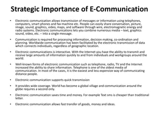 Strategic Importance of E-Communication
• Electronic communication allows transmission of messages or information using telephones,
computers, smart phones and fax machine etc. People can easily share conversation, picture,
image, sound, graphics, video, maps, and software through wire, electromagnetic energy and
radio systems. Electronic communications lets you combine numerous media – text, graphics
sound, video, etc. – into a single message.
• Communication is required for processing information, decision making, co-ordination and
planning. Worldwide communication has been facilitated by the electronic transmission of data
which connects individuals, regardless of geographic location.
• Electronic communications is interactive. With the Internet you have the ability to transmit and
receive large amounts of information quickly to and from individuals and workgroups around the
world.
• Well-known forms of electronic communication such as telephone, radio, TV and the Internet
increased the ability to share information. Telephone is one of the oldest media of
communication. In most of the cases, it is the easiest and less expensive way of communicating
distance people.
• Electronic communication supports quick transmission
• It provides wide coverage. World has become a global village and communication around the
globe requires a second only.
• Electronic communication saves time and money. For example Text sms is cheaper than traditional
letter.
• Electronic communication allows fast transfer of goods, money and ideas.
 
