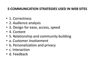 E-COMMUNICATION STRATEGIES USED IN WEB SITES
• 1. Correctness
• 2. Audience analysis
• 3. Design for ease, access, speed
• 4. Content
• 5. Relationship and community building
• a. Customer involvement
• b. Personalization and privacy
• c. Interaction
• d. Feedback
 