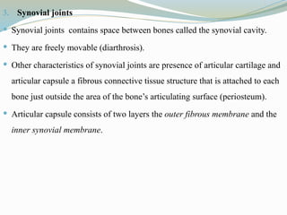3. Synovial joints
 Synovial joints contains space between bones called the synovial cavity.
 They are freely movable (diarthrosis).
 Other characteristics of synovial joints are presence of articular cartilage and
articular capsule a fibrous connective tissue structure that is attached to each
bone just outside the area of the bone’s articulating surface (periosteum).
 Articular capsule consists of two layers the outer fibrous membrane and the
inner synovial membrane.
 