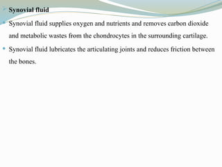  Synovial fluid
 Synovial fluid supplies oxygen and nutrients and removes carbon dioxide
and metabolic wastes from the chondrocytes in the surrounding cartilage.
 Synovial fluid lubricates the articulating joints and reduces friction between
the bones.
 