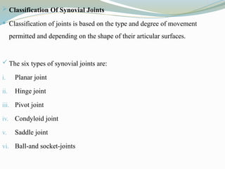  Classification Of Synovial Joints
 Classification of joints is based on the type and degree of movement
permitted and depending on the shape of their articular surfaces.
 The six types of synovial joints are:
i. Planar joint
ii. Hinge joint
iii. Pivot joint
iv. Condyloid joint
v. Saddle joint
vi. Ball-and socket-joints
 