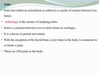  Joint
 Joint also called an articulation or arthrosis is a point of contact between two
bones.
 Arthrology is the science of studying joints.
 Joint is a junction between two or more bones or cartilages.
 It is a device to permit movement.
 With the exception of the hyoid bone, every bone in the body is connected to
or forms a joint.
 There are 230 joints in the body.
 