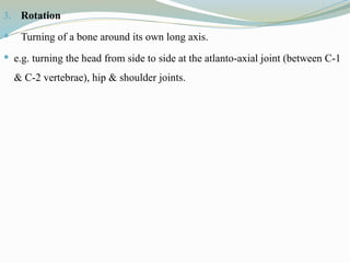 3. Rotation
 Turning of a bone around its own long axis.
 e.g. turning the head from side to side at the atlanto-axial joint (between C-1
& C-2 vertebrae), hip & shoulder joints.
 