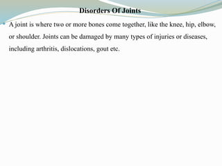 Disorders Of Joints
 A joint is where two or more bones come together, like the knee, hip, elbow,
or shoulder. Joints can be damaged by many types of injuries or diseases,
including arthritis, dislocations, gout etc.
 