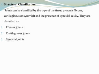  Structural Classification
Joints can be classified by the type of the tissue present (fibrous,
cartilaginous or synovial) and the presence of synovial cavity. They are
classified as:
1. Fibrous joints
2. Cartilaginous joints
3. Synovial joints
 
