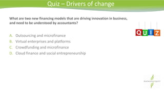 What are two new financing models that are driving innovation in business,
and need to be understood by accountants?
A. Outsourcing and microfinance
B. Virtual enterprises and platforms
C. Crowdfunding and microfinance
D. Cloud finance and social entrepreneurship
Quiz – Drivers of change
 