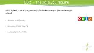What are the skills that accountants require to be able to provide strategic
advice?
Business Skills (Part B)
Behavioural Skills (Part C)
Leadership Skills (Part D)
Quiz – The skills you require
 