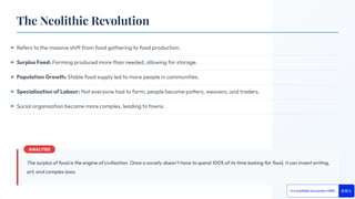 Refers to the massive shift from food gathering to food production.
Surplus Food: Farming produced more than needed, allowing for storage.
Population Growth: Stable food supply led to more people in communities.
Specialisation of Labour: Not everyone had to farm; people became potters, weavers, and traders.
Social organisation became more complex, leading to towns.
The surplus of food is the engine of civilisation. Once a society doesn't have to spend 100% of its time looking for food, it can invent writing,
art, and complex laws.
The Neolithic Revolution
 