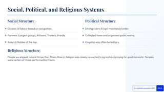 Religious Structure
People worshipped natural forces (Sun, Moon, Rivers). Religion was closely connected to agriculture (praying for good harvests). Temples
were centers of rituals performed by Priests.
Social Structure Political Structure
Division of labour based on occupation.
Farmers (Largest group), Artisans, Traders, Priests.
Rulers & Nobles at the top.
Strong rulers (Kings) maintained order.
Collected taxes and organized public works.
Kingship was often hereditary.
Social, Political, and Religious Systems
 