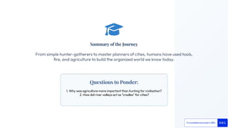 Questions to Ponder:
1. Why was agriculture more important than hunting for civilisation?
2. How did river valleys act as "cradles" for cities?
Summary of the Journey
From simple hunter-gatherers to master planners of cities, humans have used tools,
ﬁre, and agriculture to build the organized world we know today.
 