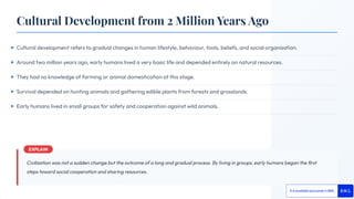 Cultural development refers to gradual changes in human lifestyle, behaviour, tools, beliefs, and social organisation.
Around two million years ago, early humans lived a very basic life and depended entirely on natural resources.
They had no knowledge of farming or animal domestication at this stage.
Survival depended on hunting animals and gathering edible plants from forests and grasslands.
Early humans lived in small groups for safety and cooperation against wild animals.
Civilisation was not a sudden change but the outcome of a long and gradual process. By living in groups, early humans began the ﬁrst
steps toward social cooperation and sharing resources.
Cultural Development from 2 Million Years Ago
 
