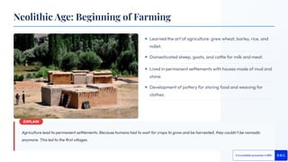 Agriculture lead to permanent settlements. Because humans had to wait for crops to grow and be harvested, they couldn't be nomadic
anymore. This led to the ﬁrst villages.
Learned the art of agriculture: grew wheat, barley, rice, and
millet.
Domesticated sheep, goats, and cattle for milk and meat.
Lived in permanent settlements with houses made of mud and
stone.
Development of pottery for storing food and weaving for
clothes.
Neolithic Age: Beginning of Farming
 