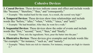 Cohesive Devices
3. Causal Devices: These devices indicate cause and effect and include words
like "because," "therefore," "thus," and "consequently."
• Example: "She studied hard for the exam. As a result, she scored very high."
4. Temporal Devices: These devices show time relationships and include
words like "before," "after," "when," "while," "since," and "until."
• Example: "He had breakfast. After that, he went for a walk."
5. Sequential Devices: These devices show the order of events and include
words like "first," "second," "next," "then," and "finally."
• Example: "First, mix the ingredients. Next, pour the batter into the pan."
6. Illustrative Devices: These devices give examples and include words like
"for example," "for instance," "such as," and "namely."
• Example: "Many fruits are rich in vitamins. For instance, oranges are high in vitamin
C."
 