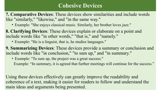Cohesive Devices
7. Comparative Devices: These devices show similarities and include words
like "similarly," "likewise," and "in the same way."
• Example: "She enjoys classical music. Similarly, her brother loves jazz."
8. Clarifying Devices: These devices explain or elaborate on a point and
include words like "in other words," "that is," and "namely."
• Example: "He is a linguist, that is, he studies languages."
9. Summarizing Devices: These devices provide a summary or conclusion and
include words like "in conclusion," "to sum up," and "in summary."
• Example: "To sum up, the project was a great success."
Example: “In summary, it is agreed that further meetings will continue for the success.”
Using these devices effectively can greatly improve the readability and
coherence of a text, making it easier for readers to follow and understand the
main ideas and arguments being presented.
 