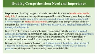 Reading Comprehension: Need and Importance
• Importance: Reading comprehension is essential for success in education and in
daily life. In academic settings, it underpins all areas of learning, enabling students
to understand textbooks, follow instructions, and engage with complex material
across subjects. In professional contexts, strong reading comprehension skills are
necessary for interpreting reports, following protocols, and staying informed about
industry developments.
• In everyday life, reading comprehension enables individuals to make informed
decisions, participate in community activities, and enjoy literature. It also contributes
to the development of empathy and cultural awareness by allowing readers to
experience and understand diverse perspectives through written narratives.
• Improving reading comprehension is a lifelong pursuit, beneficial at all stages of
education and beyond. Educational programs, literacy initiatives, and personal
practice are all important for enhancing these essential skills.
 