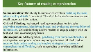 Key features of reading comprehension
Summarization: The ability to summarize involves distilling the main
ideas and key details from a text. This skill helps readers remember and
recall important information.
Critical Thinking: Advanced reading comprehension includes
analyzing arguments, identifying biases, and evaluating the credibility of
information. Critical thinking allows readers to engage deeply with the
text and form reasoned judgments.
Metacognition: Metacognition, pondering over one's own thoughts, is
an important component of reading comprehension. Skilled readers
monitor their understanding and employ strategies to overcome
comprehension difficulties, such as rereading or seeking additional
information.
 