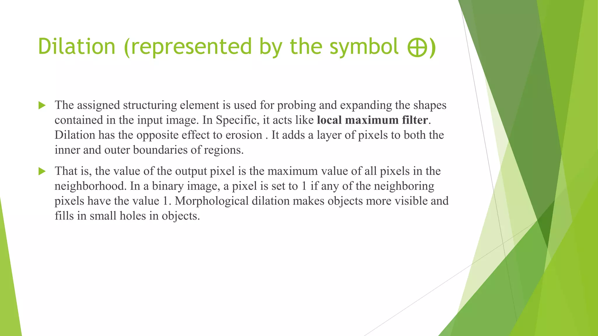 Dilation (represented by the symbol ⊕)
 The assigned structuring element is used for probing and expanding the shapes
contained in the input image. In Specific, it acts like local maximum filter.
Dilation has the opposite effect to erosion . It adds a layer of pixels to both the
inner and outer boundaries of regions.
 That is, the value of the output pixel is the maximum value of all pixels in the
neighborhood. In a binary image, a pixel is set to 1 if any of the neighboring
pixels have the value 1. Morphological dilation makes objects more visible and
fills in small holes in objects.
 