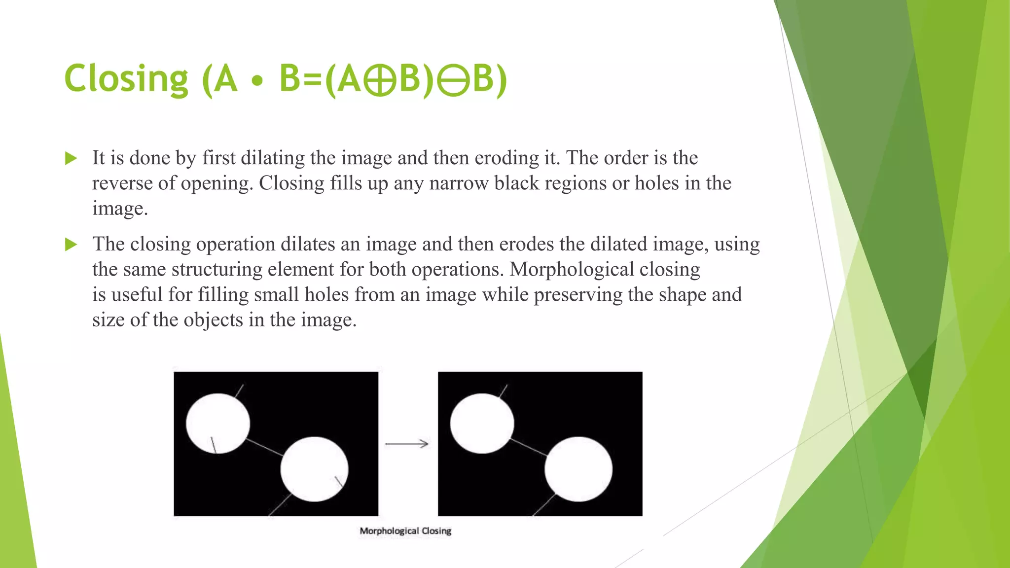 Closing (A • B=(A⊕B)⊖B)
 It is done by first dilating the image and then eroding it. The order is the
reverse of opening. Closing fills up any narrow black regions or holes in the
image.
 The closing operation dilates an image and then erodes the dilated image, using
the same structuring element for both operations. Morphological closing
is useful for filling small holes from an image while preserving the shape and
size of the objects in the image.
 