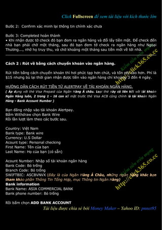 Click Fullscreen để xem tài liệu với kích thước lớn

Bước 2: Confirm xác minh lại thông tin chính xác chưa

Bước 3: Completed hoàn thành
• Khi nhận được tờ check đó bạn đem ra ngân hàng và đổi lấy tiền mặt. Để check đến
nhà bạn phải chờ một tháng, sau đó bạn đem tờ check ra ngân hàng như Ngoại
Thương..., nhờ họ truy thu, và chờ khoảng một tháng sau tiền mới về tới nhà.


Cách 2 : Rút về bằng cách chuyển khoản vào ngân hàng.

Rút tiền bằng cách chuyển khoản thì hơi phức tạp hơn chút, và tốn phí cao hơn. Phí là
$15 nhưng bù lại thời gian nhận được tiền vào ngân hàng chỉ khoảng 3 đến 4 ngày.

HƯỚNG DẪN CÁCH RÚT TIỀN TỪ ALERTPAY VỀ TÀI KHOẢN NGÂN HÀNG.
( Áp dụng với thẻ Visa Prepaid của Ngân Hàng Á châu. Loại thẻ này có liên kết với tài khoản
Ngân Hàng luôn, 2 trong 1 - 16 con số mặt trước thẻ Visa ACB cũng chính là tài khoản Ngân
Hàng - Bank Account Number )

Bạn đăng nhập vào tài khoản Alertpay.
Bấm Withdraw chọn Bank Wire
Rồi lần lượt làm theo các bước sau.

Country: Việt Nam
Bank type: Bank wire
Currency: U.S Dollar
Acount type: Personal checking
First Name: Tên của bạn
Last Name: Họ của bạn (có sẵn)

Acount Number: Nhập số tài khoản ngân hàng
Bank Code: Bỏ trống
Branch Code: Bỏ trống
SWIFTBIC: ASCBVNVX (Đây là của Ngân Hàng Á Châu, những ngân hàng khác bạn
tham khảo phần Thông Tin Tổng Hợp, mục Thông tin Ngân Hàng)
Bank information
Bank Name: ASIA COMMERCIAL BANK
Bank phone number: Bỏ trống

Rồi bấm chọn ADD BANK ACCOUNT
2                     Tài liệu được chia sẻ bởi Money Maker – Yahoo ID: pnnet95
 
