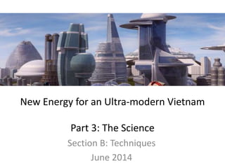 New Energy for an Ultra-modern Vietnam
Part 3: The Science
Section B: Techniques
June 2014
 