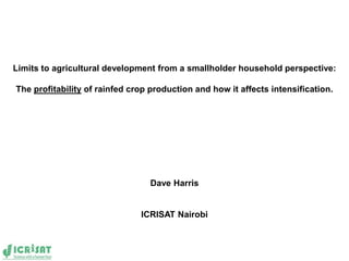 Limits to agricultural development from a smallholder household perspective:

The profitability of rainfed crop production and how it affects intensification.




                                 Dave Harris


                               ICRISAT Nairobi
 