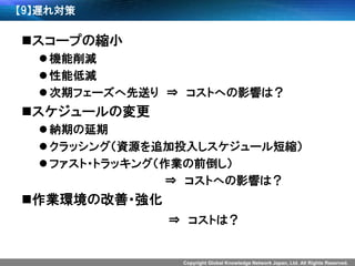 Copyright Global Knowledge Network Japan, Ltd. All Rights Reserved. 
【9】遅れ対策 
スコープの縮小 
機能削減 
性能低減 
次期フェーズへ先送り⇒コストへの影響は？ 
スケジュールの変更 
納期の延期 
クラッシング（資源を追加投入しスケジュール短縮） 
ファスト・トラッキング（作業の前倒し） 
⇒コストへの影響は？ 
作業環境の改善・強化 
⇒コストは？  