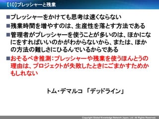 Copyright Global Knowledge Network Japan, Ltd. All Rights Reserved. 
【10】プレッシャーと残業 
プレッシャーをかけても思考は速くならない 
残業時間を増やすのは、生産性を落とす方法である 
管理者がプレッシャーを使うことが多いのは、ほかにな にをすればいいのかがわからないから、または、ほか の方法の難しさにひるんでいるからである 
おそるべき推測：プレッシャーや残業を使うほんとうの 理由は、プロジェクトが失敗したときにごまかすためか もしれない 
トム・デマルコ「デッドライン」  
