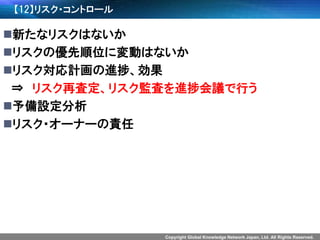 Copyright Global Knowledge Network Japan, Ltd. All Rights Reserved. 
【12】リスク・コントロール 
新たなリスクはないか 
リスクの優先順位に変動はないか 
リスク対応計画の進捗、効果 
⇒リスク再査定、リスク監査を進捗会議で行う 
予備設定分析 
リスク・オーナーの責任  