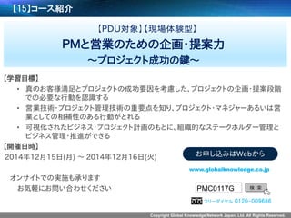 Copyright Global Knowledge Network Japan, Ltd. All Rights Reserved. 
【15】コース紹介 
【PDU対象】【現場体験型】 
ＰＭと営業のための企画・提案力 
～プロジェクト成功の鍵～ 
【学習目標】 
•真のお客様満足とプロジェクトの成功要因を考慮した、プロジェクトの企画・提案段階 での必要な行動を認識する 
•営業技術・プロジェクト管理技術の重要点を知り、プロジェクト・マネジャーあるいは営 業としての相補性のある行動がとれる 
•可視化されたビジネス・プロジェクト計画のもとに、組織的なステークホルダー管理と ビジネス管理・推進ができる 
【開催日時】 
2014年12月15日(月) ～2014年12月16日(火) 
オンサイトでの実施も承ります 
お気軽にお問い合わせください 
PMC0117G 
検索 
www.globalknowledge.co.jp 
お申し込みはWebから 
フリーダイヤル0120-009686  
