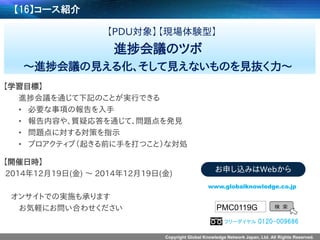 Copyright Global Knowledge Network Japan, Ltd. All Rights Reserved. 
【16】コース紹介 
【PDU対象】【現場体験型】 
進捗会議のツボ 
～進捗会議の見える化、そして見えないものを見抜く力～ 
【学習目標】 
進捗会議を通じて下記のことが実行できる 
•必要な事項の報告を入手 
•報告内容や、質疑応答を通じて、問題点を発見 
•問題点に対する対策を指示 
•プロアクティブ（起きる前に手を打つこと）な対処 
【開催日時】 
2014年12月19日(金) ～2014年12月19日(金) 
オンサイトでの実施も承ります 
お気軽にお問い合わせください 
PMC0119G 
検索 
www.globalknowledge.co.jp 
お申し込みはWebから 
フリーダイヤル0120-009686  