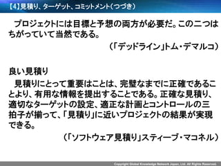 Copyright Global Knowledge Network Japan, Ltd. All Rights Reserved. 
【4】見積り、ターゲット、コミットメント（つづき） 
プロジェクトには目標と予想の両方が必要だ。この二つは ちがっていて当然である。 
（「デッドライン」トム・デマルコ） 
良い見積り 
見積りにとって重要はことは、完璧なまでに正確であるこ とより、有用な情報を提出することである。正確な見積り、 適切なターゲットの設定、適正な計画とコントロールの三 拍子が揃って、「見積り」に近いプロジェクトの結果が実現 できる。 
（「ソフトウェア見積り」スティーブ・マコネル）  