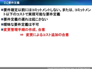 Copyright Global Knowledge Network Japan, Ltd. All Rights Reserved. 
【5】要件定義 
要件確定以前にはコミットメントしない。または、コミットメン ト以下のコストで実現可能な要件定義 
要件定義の遅れは起こさない 
曖昧な要件定義は不可 
変更管理手順の作成、合意 
⇒変更によるコスト追加の合意  