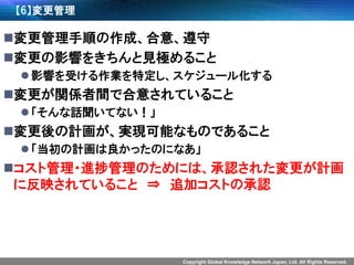 Copyright Global Knowledge Network Japan, Ltd. All Rights Reserved. 
【6】変更管理 
変更管理手順の作成、合意、遵守 
変更の影響をきちんと見極めること 
影響を受ける作業を特定し、スケジュール化する 
変更が関係者間で合意されていること 
「そんな話聞いてない！」 
変更後の計画が、実現可能なものであること 
「当初の計画は良かったのになあ」 
コスト管理・進捗管理のためには、承認された変更が計画 に反映されていること⇒追加コストの承認  