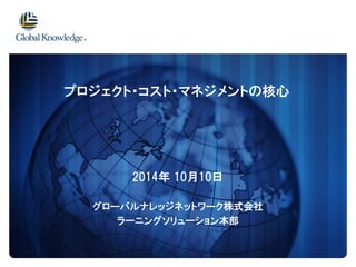 2014年10月10日 
グローバルナレッジネットワーク株式会社 
ラーニングソリューション本部 
プロジェクト・コスト・マネジメントの核心  