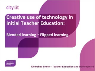 Creative use of technology in
Initial Teacher Education:
Blended learning ~ Flipped learning
Khorshed Bhote – Teacher Education and Development
 