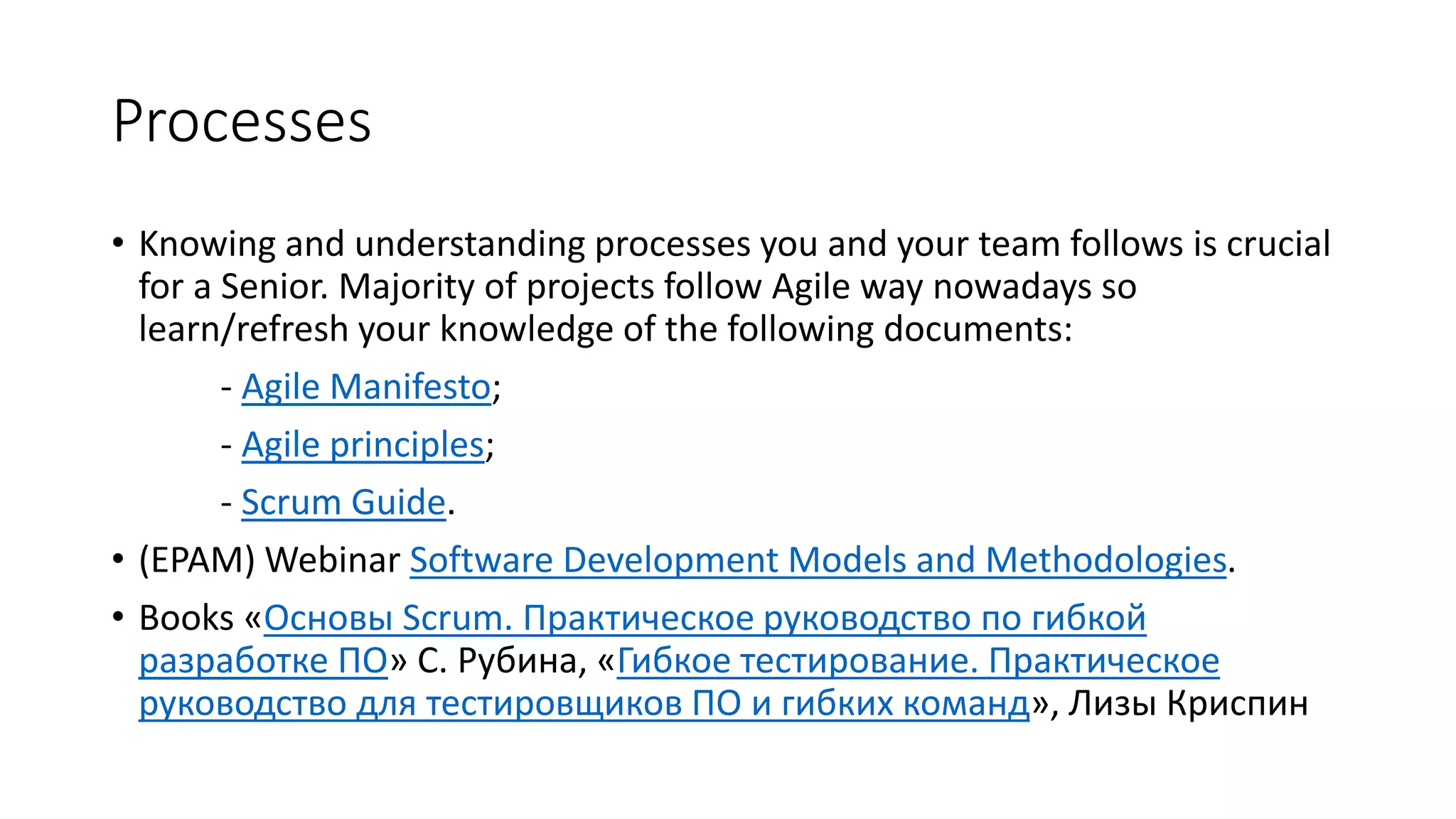 Processes
• Knowing and understanding processes you and your team follows is crucial
for a Senior. Majority of projects follow Agile way nowadays so
learn/refresh your knowledge of the following documents:
- Agile Manifesto;
- Agile principles;
- Scrum Guide.
• (EPAM) Webinar Software Development Models and Methodologies.
• Books «Основы Scrum. Практическое руководство по гибкой
разработке ПО» С. Рубина, «Гибкое тестирование. Практическое
руководство для тестировщиков ПО и гибких команд», Лизы Криспин
 