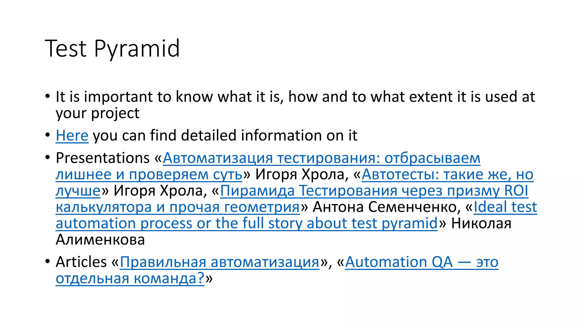 Test Pyramid
• It is important to know what it is, how and to what extent it is used at
your project
• Here you can find detailed information on it
• Presentations «Автоматизация тестирования: отбрасываем
лишнее и проверяем суть» Игоря Хрола, «Автотесты: такие же, но
лучше» Игоря Хрола, «Пирамида Тестирования через призму ROI
калькулятора и прочая геометрия» Антона Семенченко, «Ideal test
automation process or the full story about test pyramid» Николая
Алименкова
• Articles «Правильная автоматизация», «Automation QA — это
отдельная команда?»
 