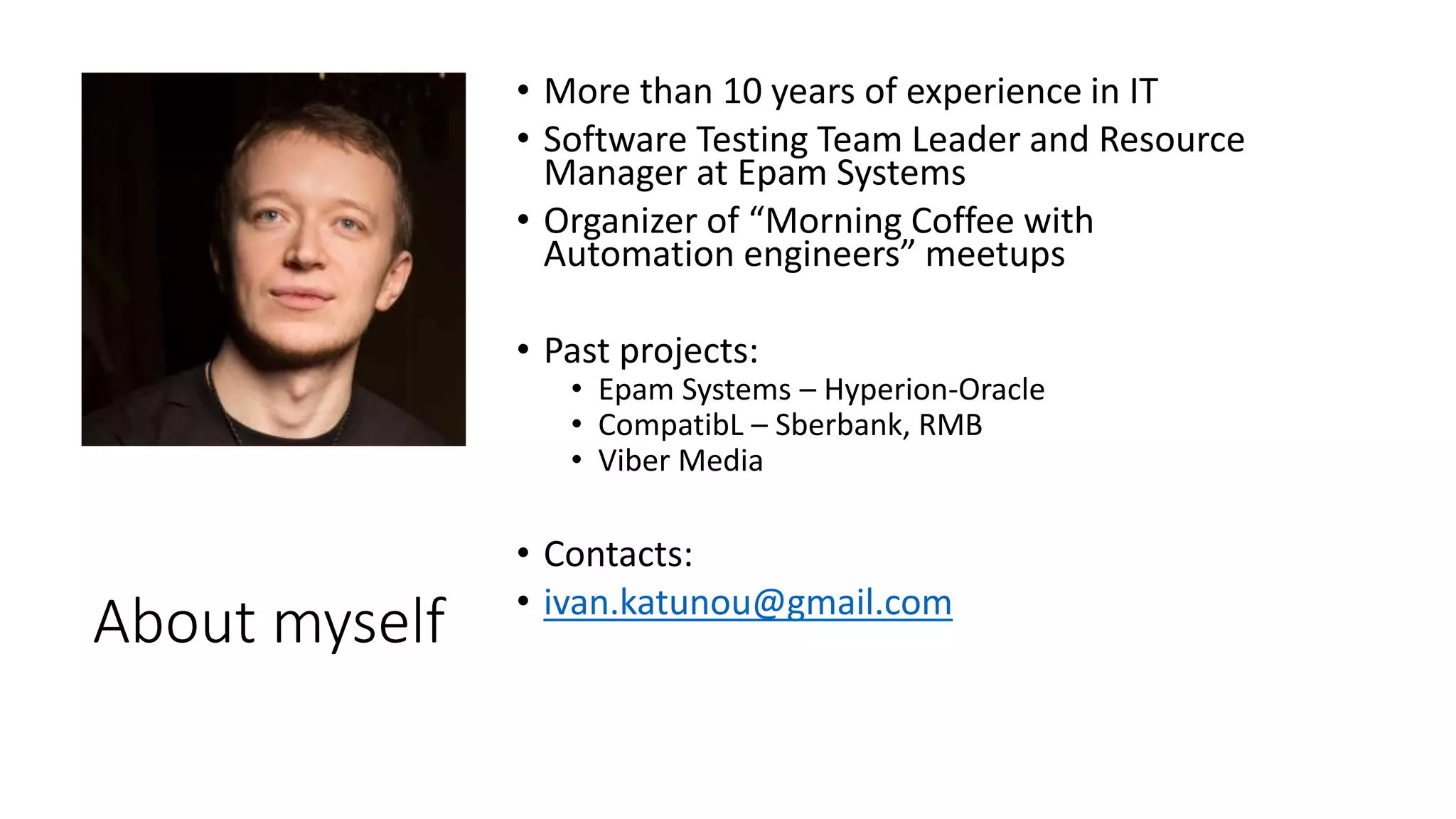About myself
• More than 10 years of experience in IT
• Software Testing Team Leader and Resource
Manager at Epam Systems
• Organizer of “Morning Coffee with
Automation engineers” meetups
• Past projects:
• Epam Systems – Hyperion-Oracle
• CompatibL – Sberbank, RMB
• Viber Media
• Contacts:
• ivan.katunou@gmail.com
 