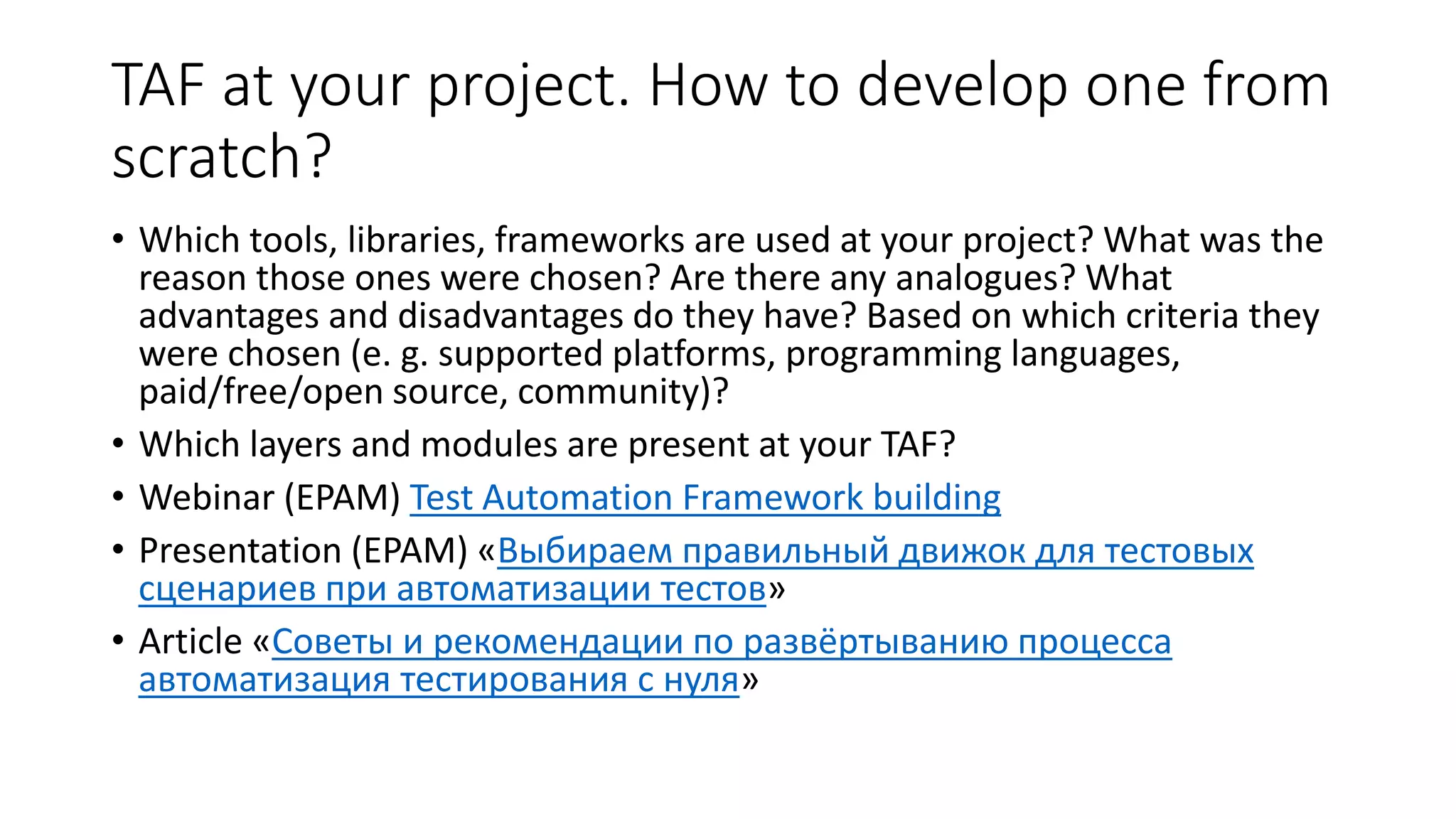 TAF at your project. How to develop one from
scratch?
• Which tools, libraries, frameworks are used at your project? What was the
reason those ones were chosen? Are there any analogues? What
advantages and disadvantages do they have? Based on which criteria they
were chosen (e. g. supported platforms, programming languages,
paid/free/open source, community)?
• Which layers and modules are present at your TAF?
• Webinar (EPAM) Test Automation Framework building
• Presentation (EPAM) «Выбираем правильный движок для тестовых
сценариев при автоматизации тестов»
• Article «Советы и рекомендации по развёртыванию процесса
автоматизация тестирования с нуля»
 