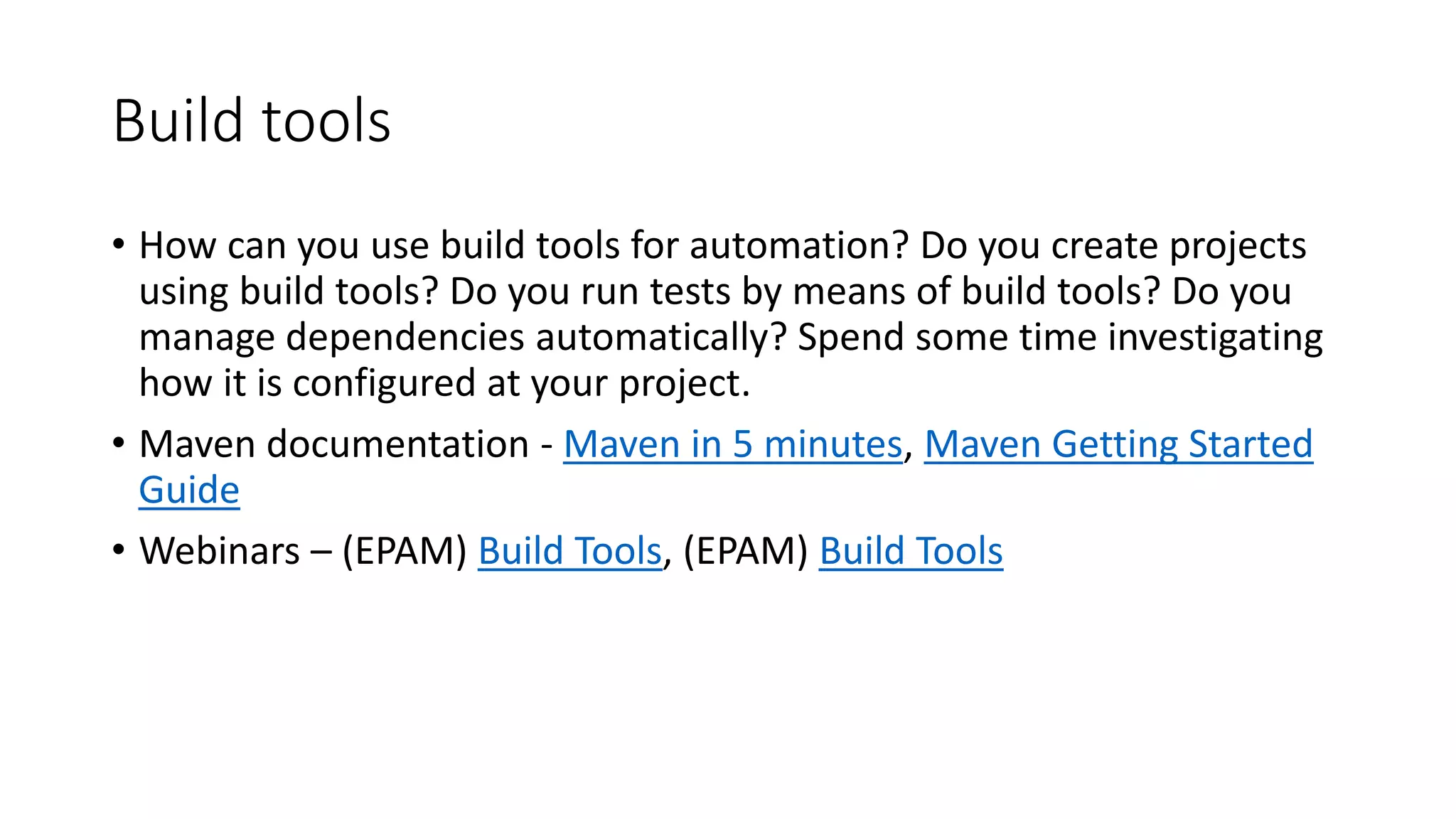 Build tools
• How can you use build tools for automation? Do you create projects
using build tools? Do you run tests by means of build tools? Do you
manage dependencies automatically? Spend some time investigating
how it is configured at your project.
• Maven documentation - Maven in 5 minutes, Maven Getting Started
Guide
• Webinars – (EPAM) Build Tools, (EPAM) Build Tools
 