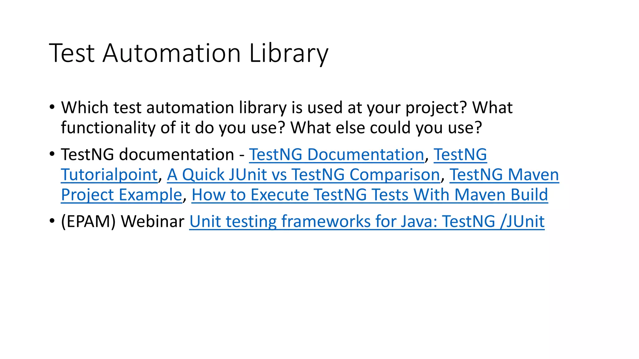 Test Automation Library
• Which test automation library is used at your project? What
functionality of it do you use? What else could you use?
• TestNG documentation - TestNG Documentation, TestNG
Tutorialpoint, A Quick JUnit vs TestNG Comparison, TestNG Maven
Project Example, How to Execute TestNG Tests With Maven Build
• (EPAM) Webinar Unit testing frameworks for Java: TestNG /JUnit
 