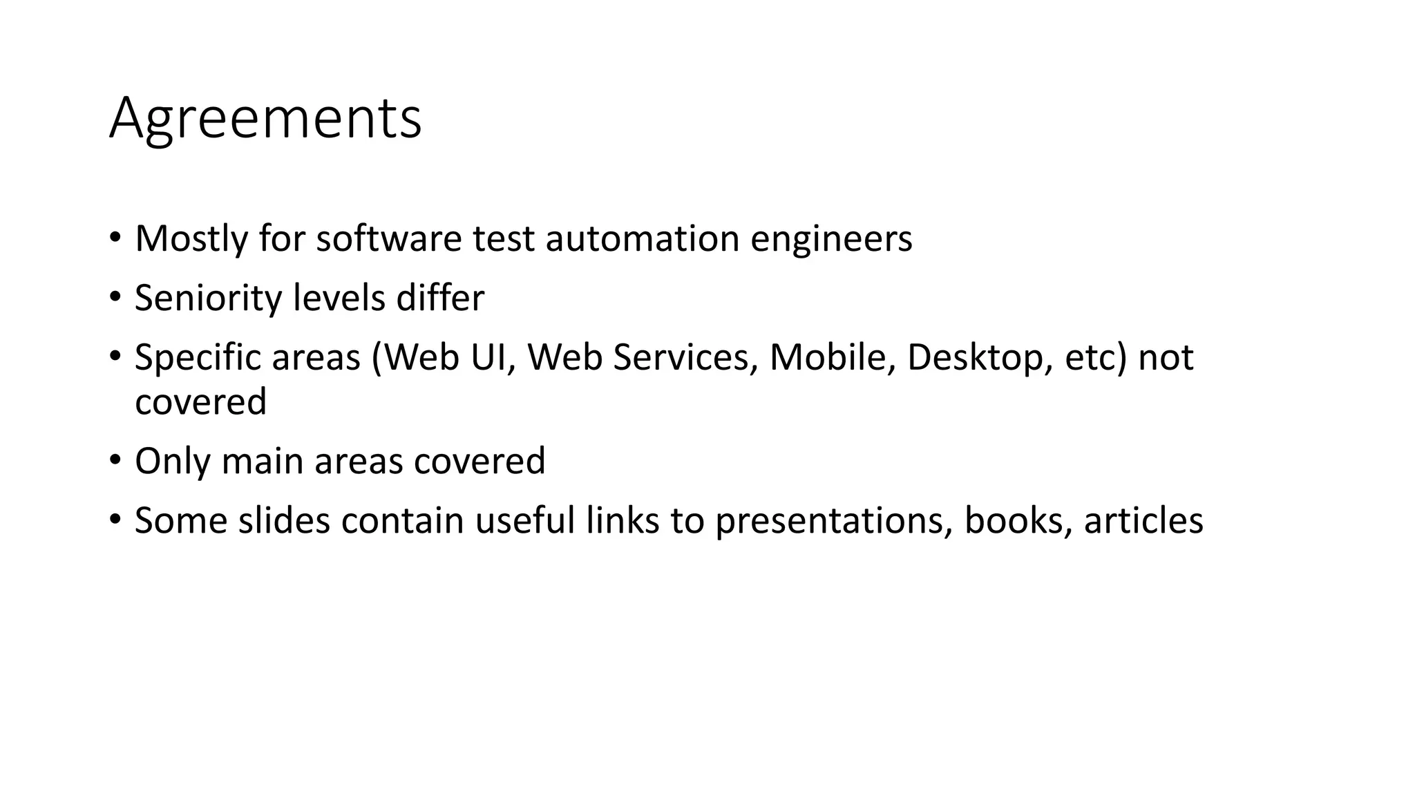 Agreements
• Mostly for software test automation engineers
• Seniority levels differ
• Specific areas (Web UI, Web Services, Mobile, Desktop, etc) not
covered
• Only main areas covered
• Some slides contain useful links to presentations, books, articles
 
