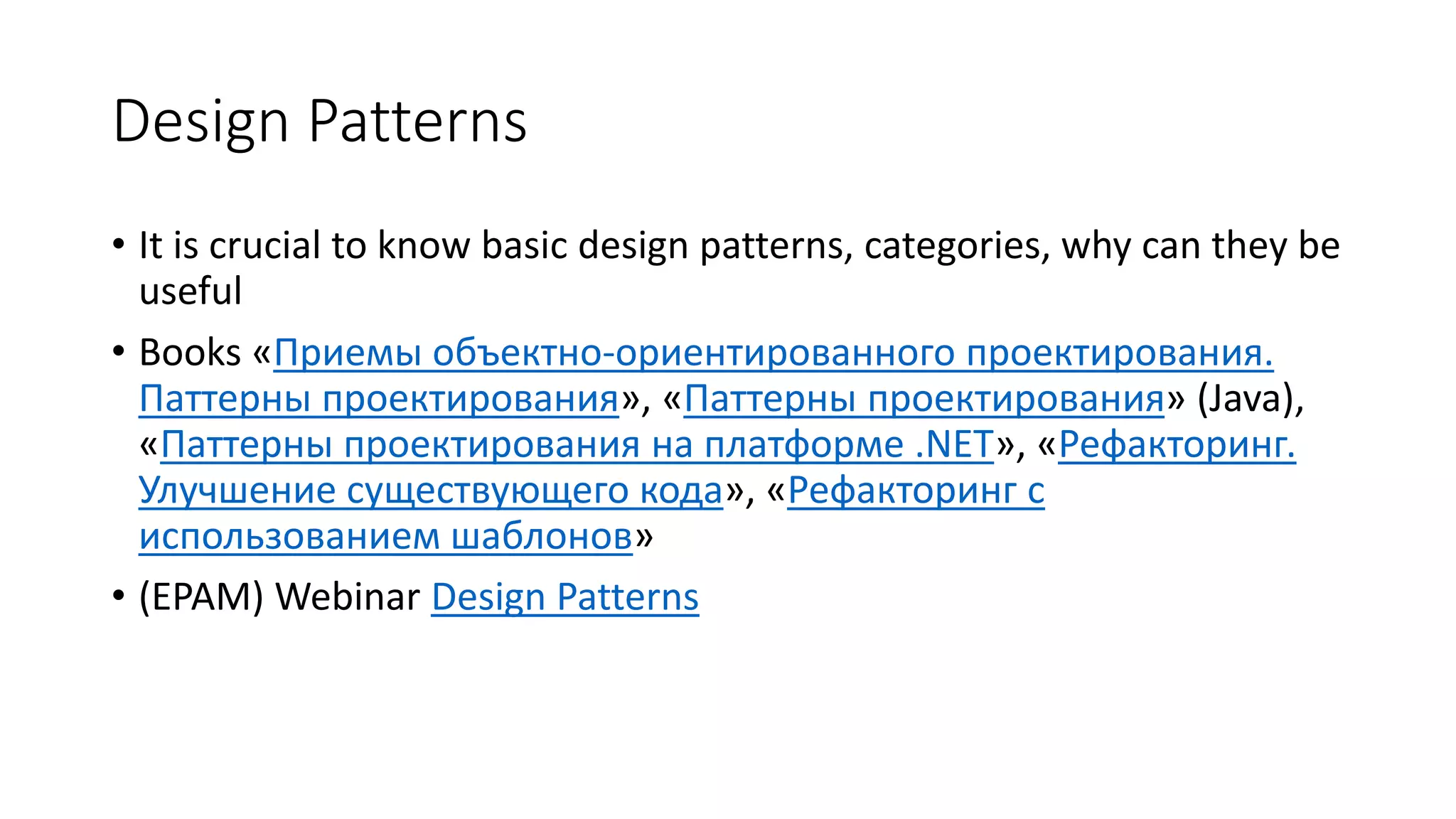 Design Patterns
• It is crucial to know basic design patterns, categories, why can they be
useful
• Books «Приемы объектно-ориентированного проектирования.
Паттерны проектирования», «Паттерны проектирования» (Java),
«Паттерны проектирования на платформе .NET», «Рефакторинг.
Улучшение существующего кода», «Рефакторинг с
использованием шаблонов»
• (EPAM) Webinar Design Patterns
 