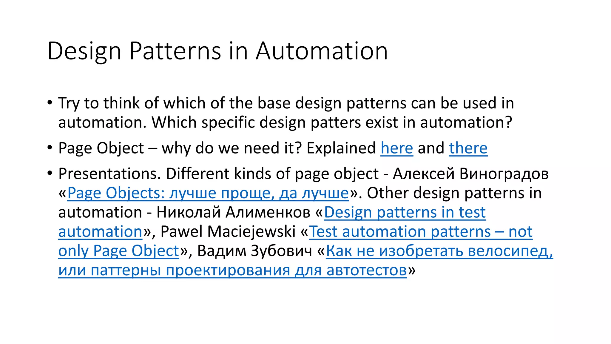 Design Patterns in Automation
• Try to think of which of the base design patterns can be used in
automation. Which specific design patters exist in automation?
• Page Object – why do we need it? Explained here and there
• Presentations. Different kinds of page object - Алексей Виноградов
«Page Objects: лучше проще, да лучшe». Other design patterns in
automation - Николай Алименков «Design patterns in test
automation», Pawel Maciejewski «Test automation patterns – not
only Page Object», Вадим Зубович «Как не изобретать велосипед,
или паттерны проектирования для автотестов»
 