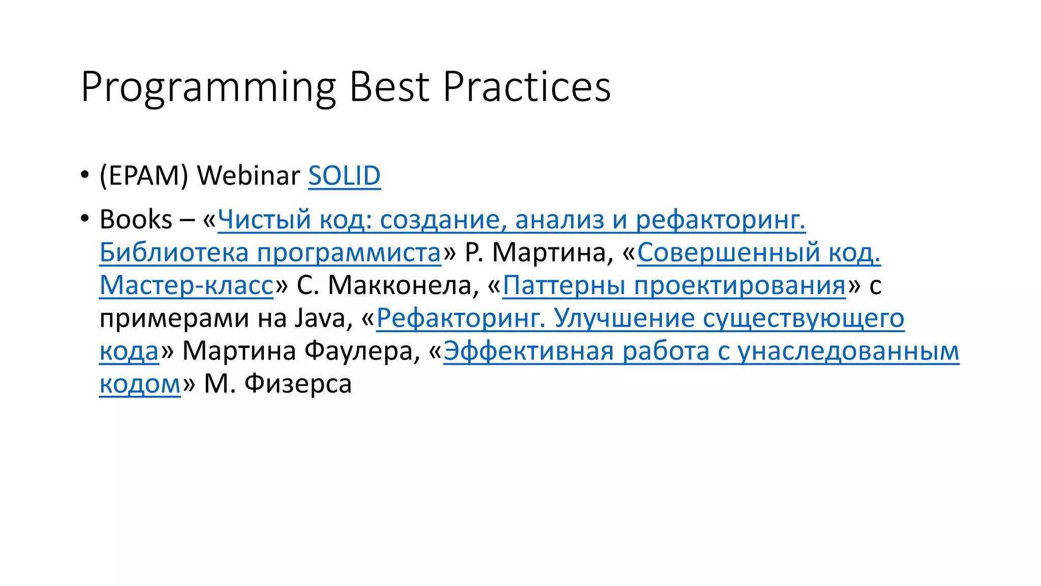 Programming Best Practices
• (EPAM) Webinar SOLID
• Books – «Чистый код: создание, анализ и рефакторинг.
Библиотека программиста» Р. Мартина, «Совершенный код.
Мастер-класс» С. Макконела, «Паттерны проектирования» с
примерами на Java, «Рефакторинг. Улучшение существующего
кода» Мартина Фаулера, «Эффективная работа с унаследованным
кодом» М. Физерса
 