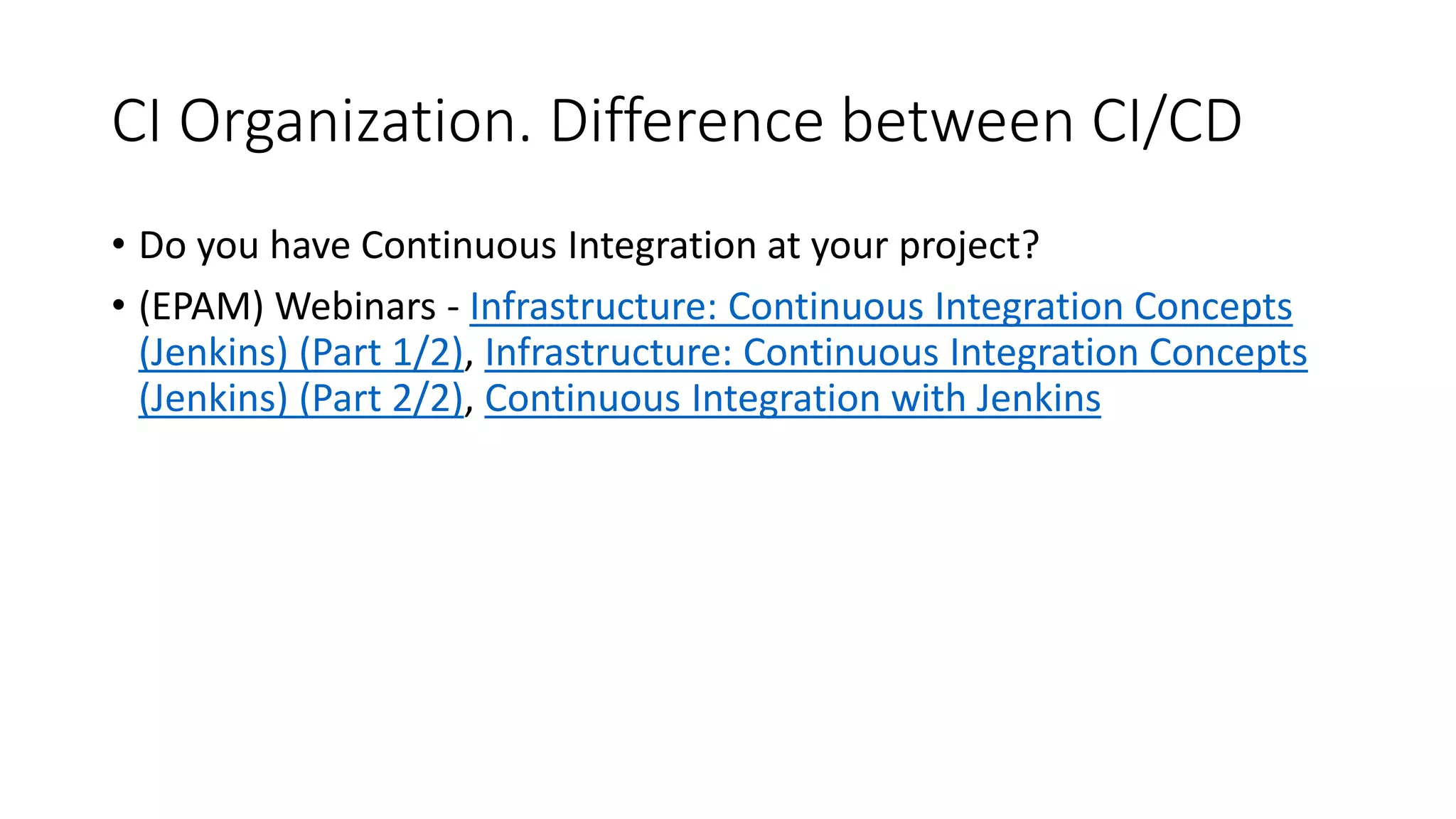 CI Organization. Difference between CI/CD
• Do you have Continuous Integration at your project?
• (EPAM) Webinars - Infrastructure: Continuous Integration Concepts
(Jenkins) (Part 1/2), Infrastructure: Continuous Integration Concepts
(Jenkins) (Part 2/2), Continuous Integration with Jenkins
 
