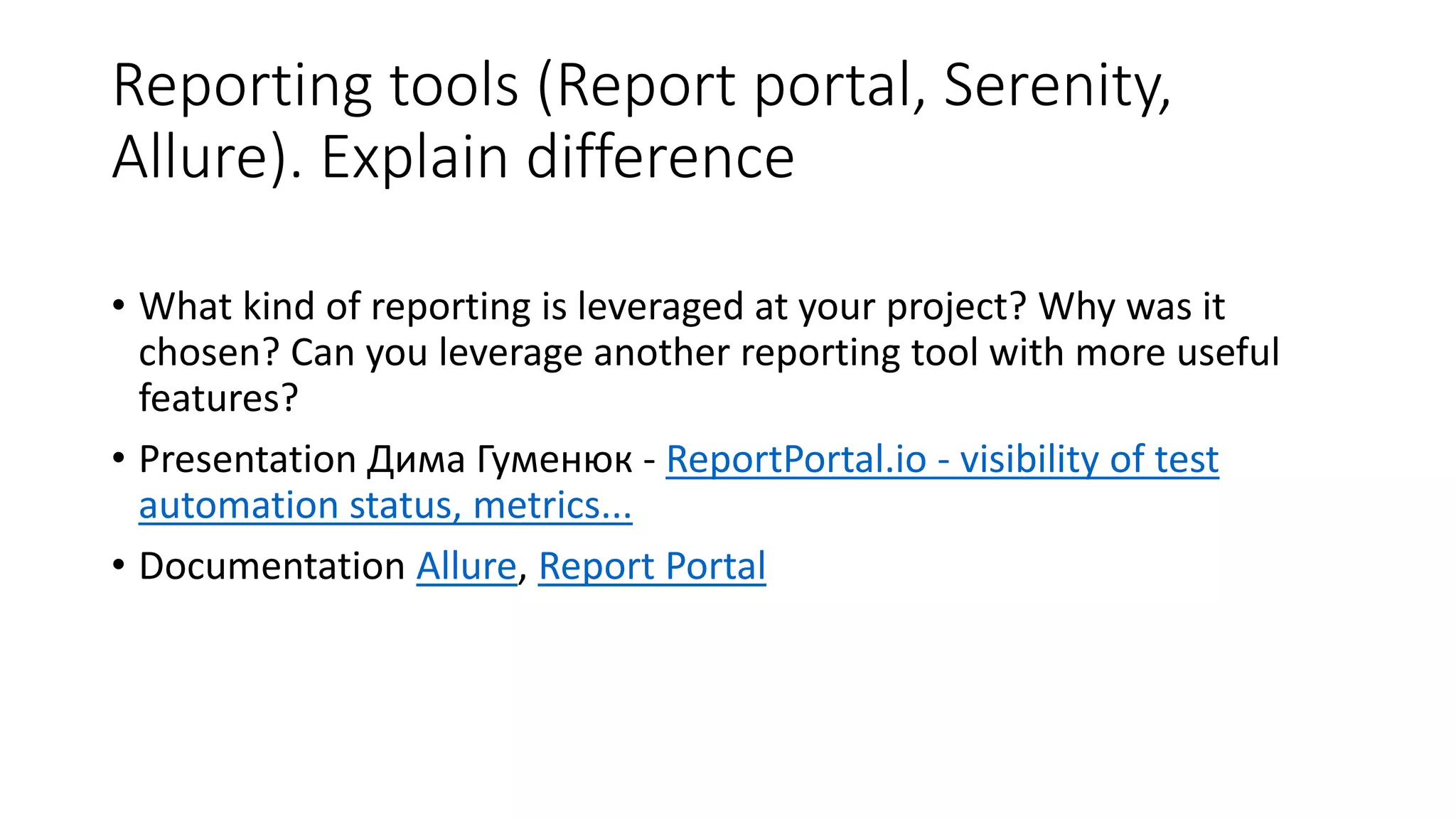Reporting tools (Report portal, Serenity,
Allure). Explain difference
• What kind of reporting is leveraged at your project? Why was it
chosen? Can you leverage another reporting tool with more useful
features?
• Presentation Дима Гуменюк - ReportPortal.io - visibility of test
automation status, metrics...
• Documentation Allure, Report Portal
 